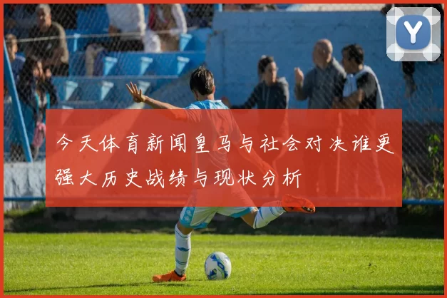 今天体育新闻皇马与社会对决谁更强大历史战绩与现状分析