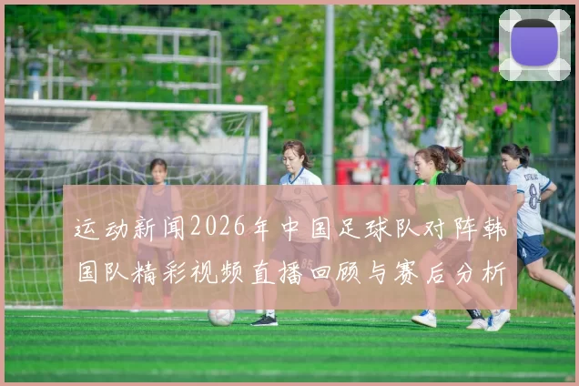 运动新闻2026年中国足球队对阵韩国队精彩视频直播回顾与赛后分析