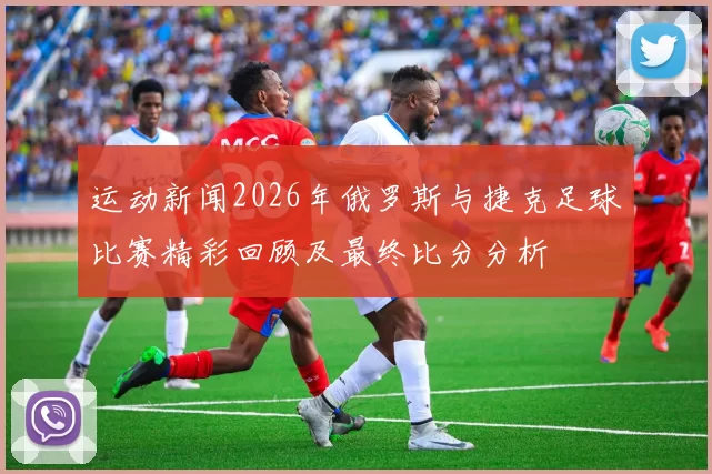 运动新闻2026年俄罗斯与捷克足球比赛精彩回顾及最终比分分析