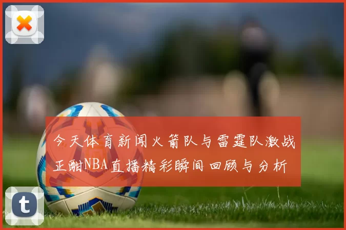 今天体育新闻火箭队与雷霆队激战正酣NBA直播精彩瞬间回顾与分析