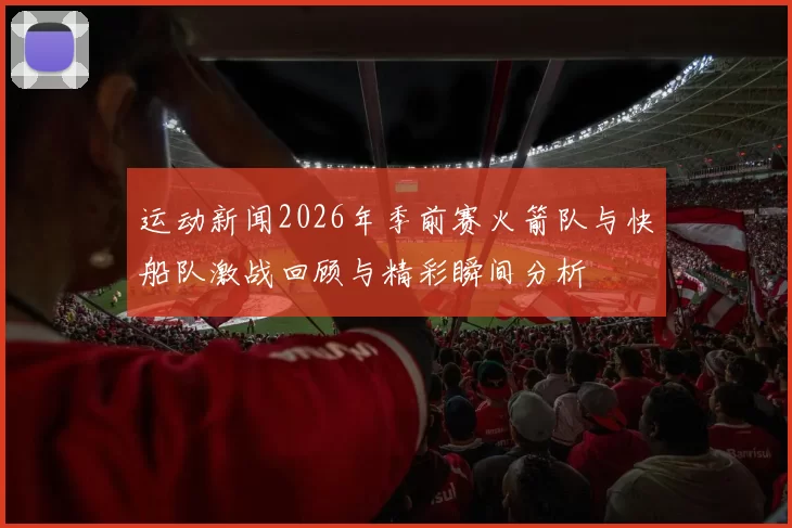 运动新闻2026年季前赛火箭队与快船队激战回顾与精彩瞬间分析