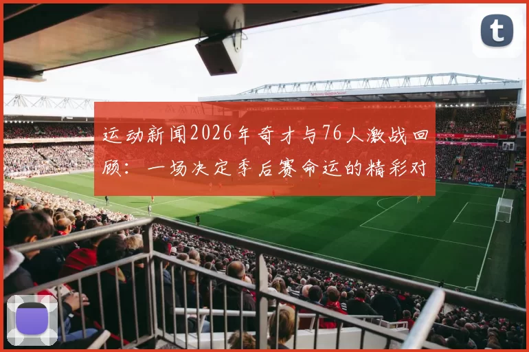 运动新闻2026年奇才与76人激战回顾：一场决定季后赛命运的精彩对决
