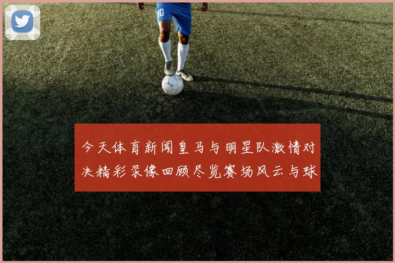 今天体育新闻皇马与明星队激情对决精彩录像回顾尽览赛场风云与球星风采